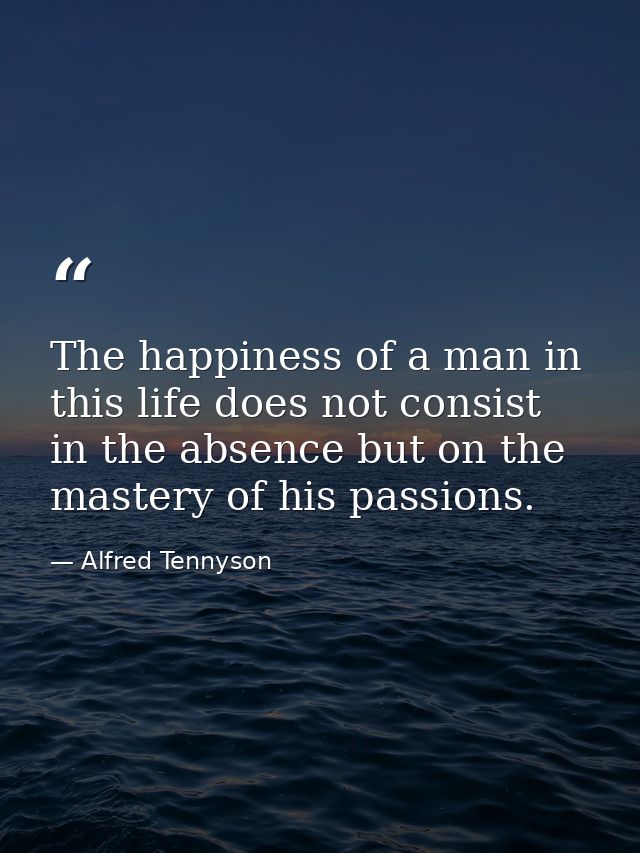 The happiness of a man in this life does not consist in the absence but on the mastery of his passions. — Alfred Tennyson