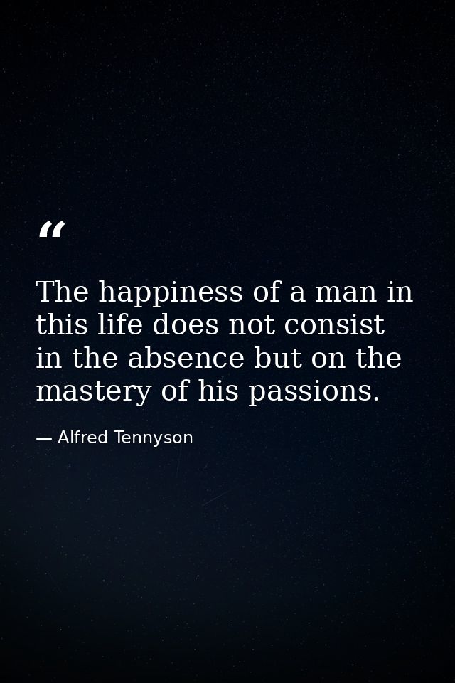 The happiness of a man in this life does not consist in the absence but on the mastery of his passions. — Alfred Tennyson