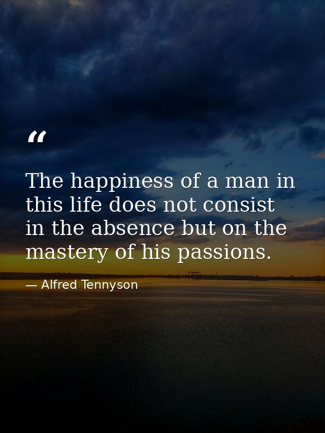 The happiness of a man in this life does not consist in the absence but on the mastery of his passions. — Alfred Tennyson