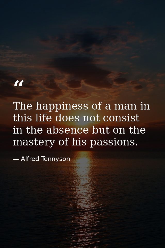 The happiness of a man in this life does not consist in the absence but on the mastery of his passions. — Alfred Tennyson