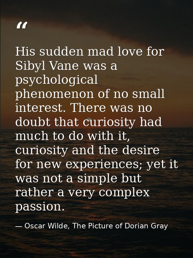 His sudden mad love for Sibyl Vane was a psychological phenomenon of no small interest. There was no doubt that curiosit — Oscar Wilde, The Picture of Dorian Gray