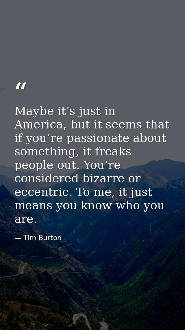 Maybe it’s just in America, but it seems that if you’re passionate about something, it freaks people out. You’re conside — Tim Burton