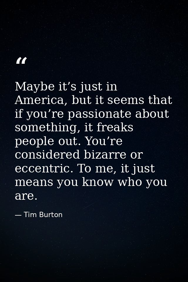 Maybe it’s just in America, but it seems that if you’re passionate about something, it freaks people out. You’re conside — Tim Burton