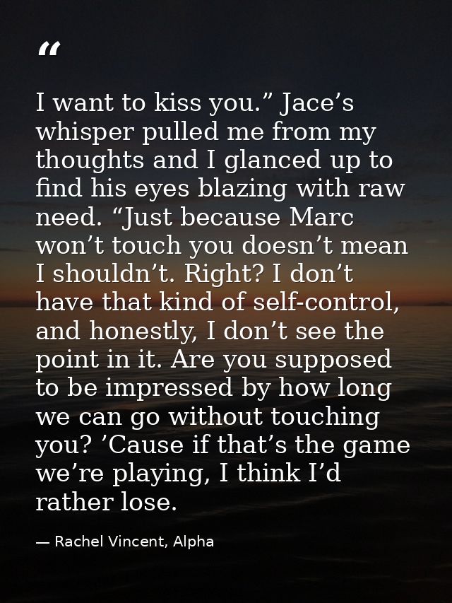 I want to kiss you.” Jace’s whisper pulled me from my thoughts and I glanced up to find his eyes blazing with raw need.  — Rachel Vincent, Alpha
