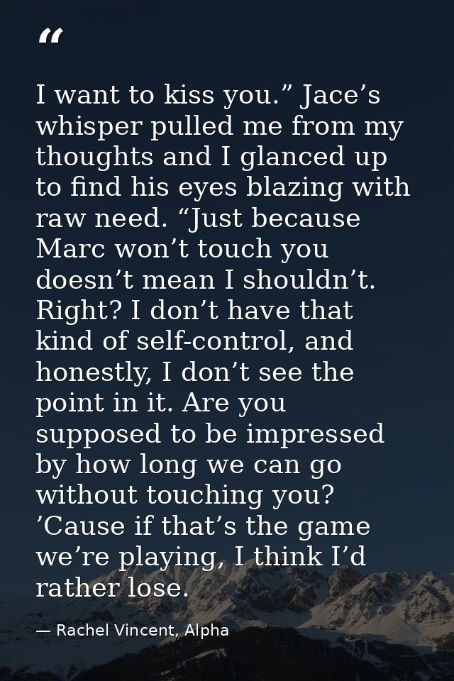 I want to kiss you.” Jace’s whisper pulled me from my thoughts and I glanced up to find his eyes blazing with raw need.  — Rachel Vincent, Alpha