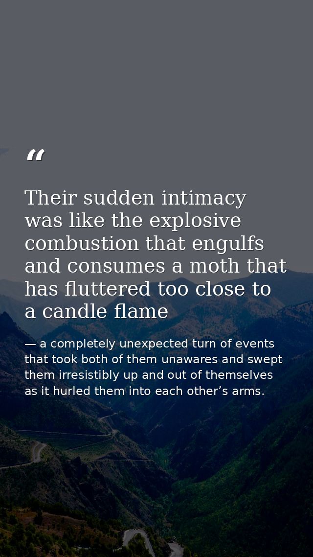 Their sudden intimacy was like the explosive combustion that engulfs and consumes a moth that has fluttered too close to — a completely unexpected turn of events that took both of them unawares and swept them irresistibly up and out of themselves as it hurled them into each other’s arms.
