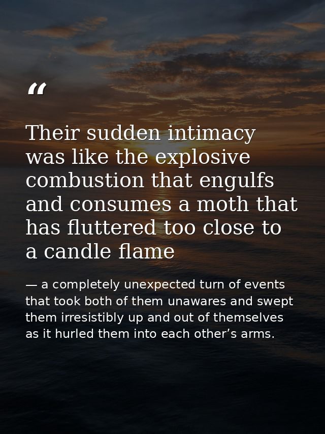 Their sudden intimacy was like the explosive combustion that engulfs and consumes a moth that has fluttered too close to — a completely unexpected turn of events that took both of them unawares and swept them irresistibly up and out of themselves as it hurled them into each other’s arms.