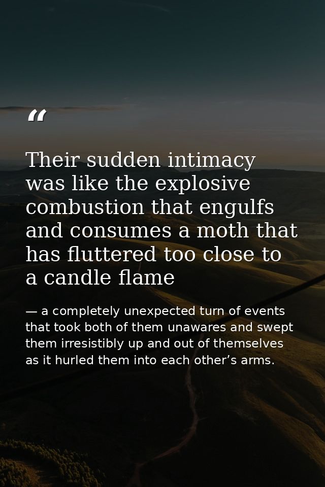 Their sudden intimacy was like the explosive combustion that engulfs and consumes a moth that has fluttered too close to — a completely unexpected turn of events that took both of them unawares and swept them irresistibly up and out of themselves as it hurled them into each other’s arms.