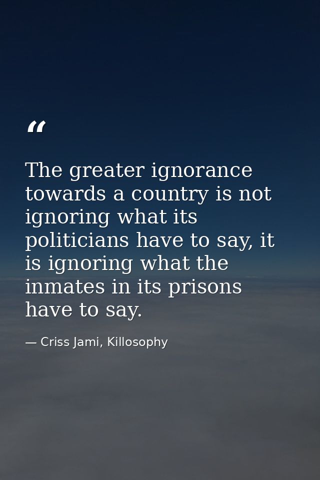 The greater ignorance towards a country is not ignoring what its politicians have to say, it is ignoring what the inmate — Criss Jami, Killosophy