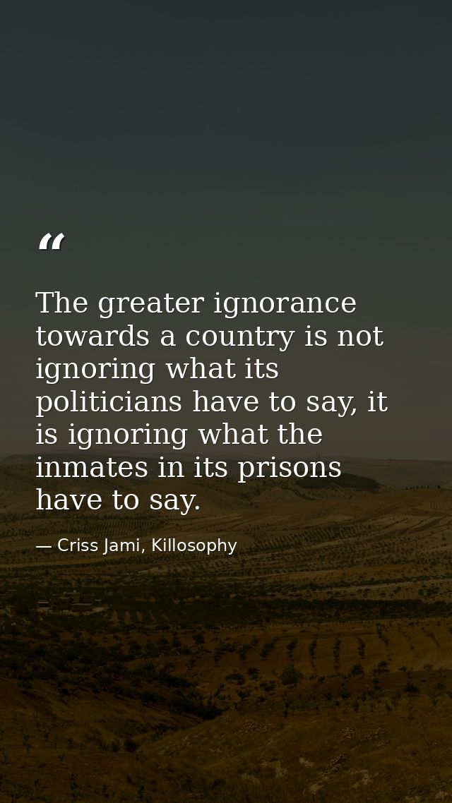 The greater ignorance towards a country is not ignoring what its politicians have to say, it is ignoring what the inmate — Criss Jami, Killosophy