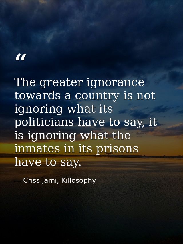 The greater ignorance towards a country is not ignoring what its politicians have to say, it is ignoring what the inmate — Criss Jami, Killosophy
