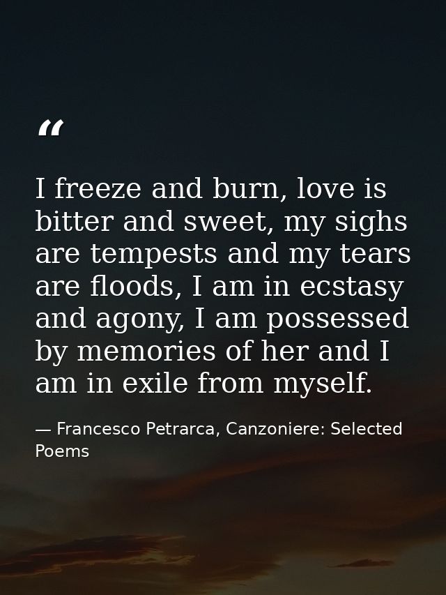 I freeze and burn, love is bitter and sweet, my sighs are tempests and my tears are floods, I am in ecstasy and agony, I — Francesco Petrarca, Canzoniere: Selected Poems
