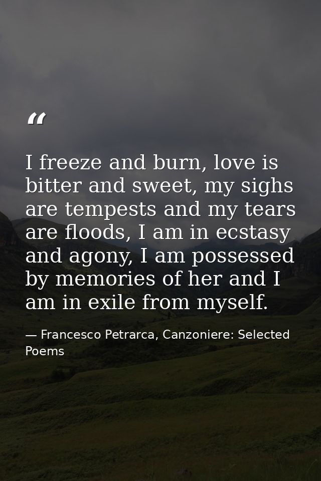 I freeze and burn, love is bitter and sweet, my sighs are tempests and my tears are floods, I am in ecstasy and agony, I — Francesco Petrarca, Canzoniere: Selected Poems