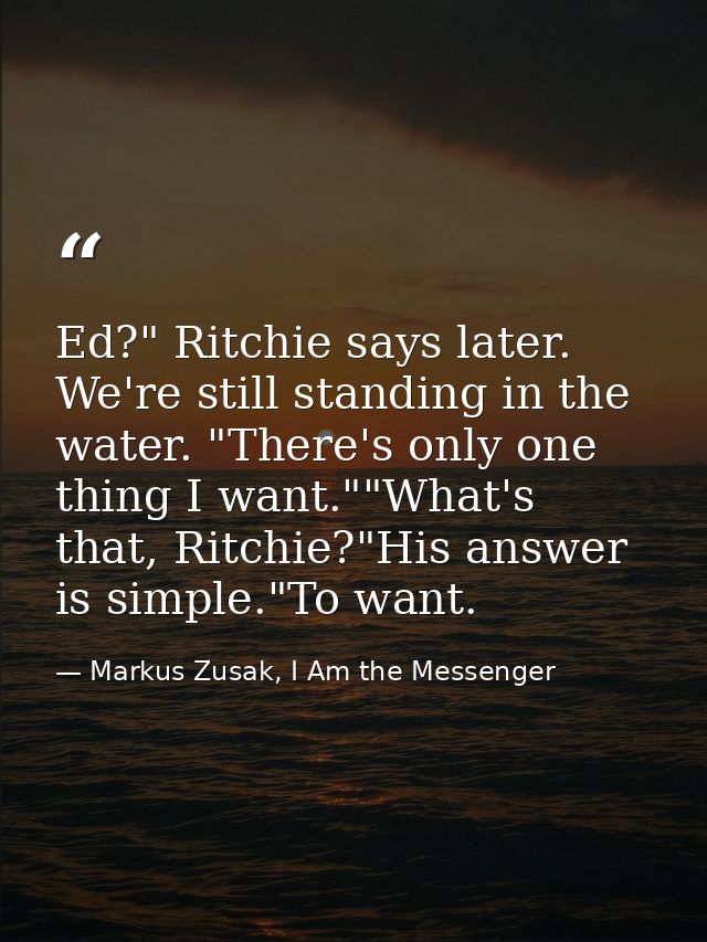 Ed?" Ritchie says later. We're still standing in the water. "There's only one thing I want.""What's that, Ritchie?"His a — Markus Zusak, I Am the Messenger