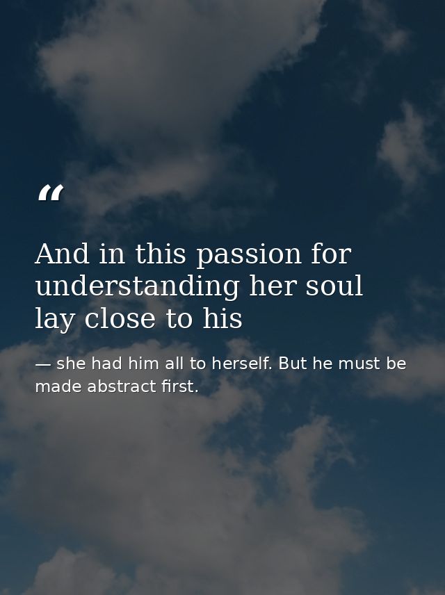 And in this passion for understanding her soul lay close to his — she had him all to herself. But he must be made abstract first.