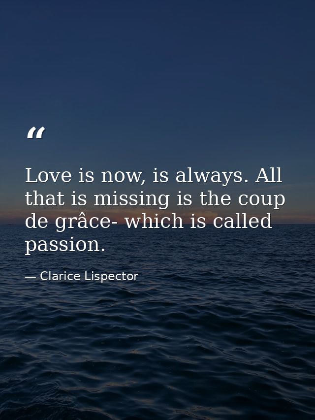 Love is now, is always. All that is missing is the coup de grâce- which is called passion. — Clarice Lispector
