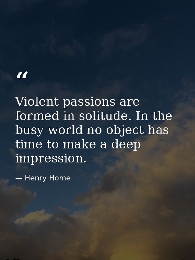 Violent passions are formed in solitude. In the busy world no object has time to make a deep impression. — Henry Home