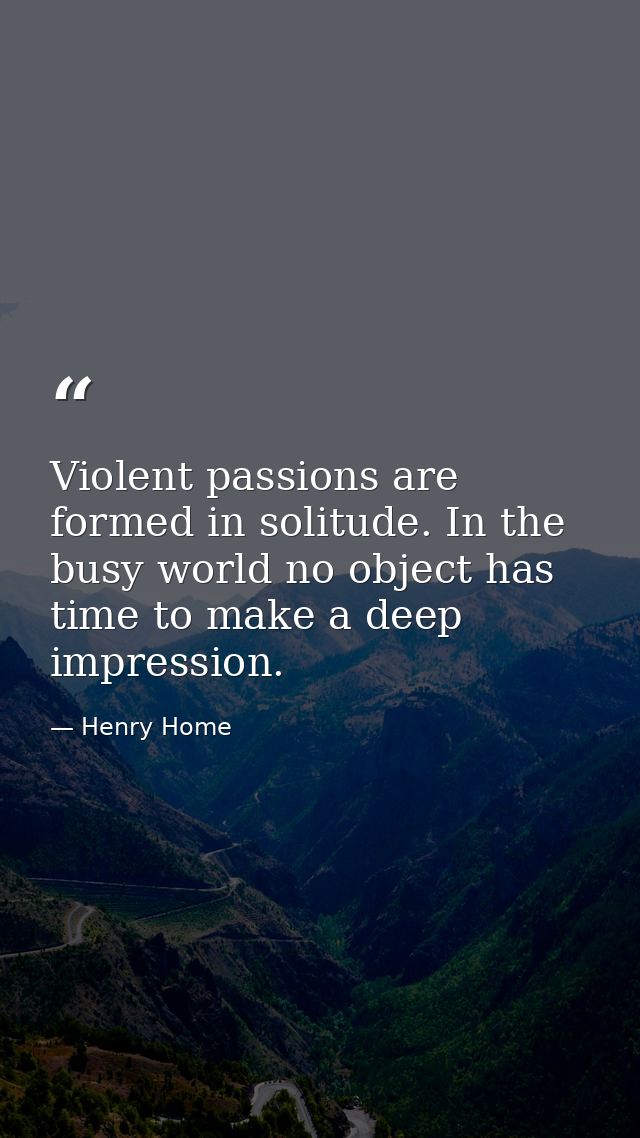 Violent passions are formed in solitude. In the busy world no object has time to make a deep impression. — Henry Home