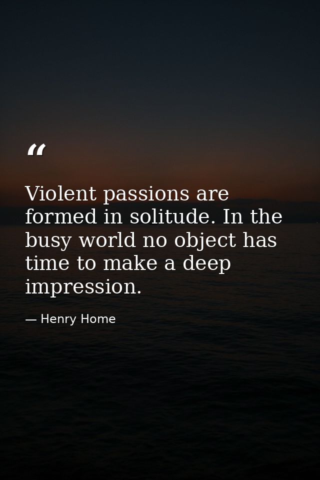 Violent passions are formed in solitude. In the busy world no object has time to make a deep impression. — Henry Home