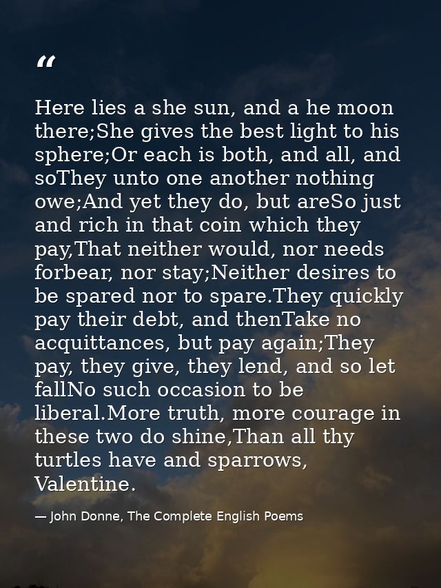 Here lies a she sun, and a he moon there;She gives the best light to his sphere;Or each is both, and all, and soThey unt — John Donne, The Complete English Poems