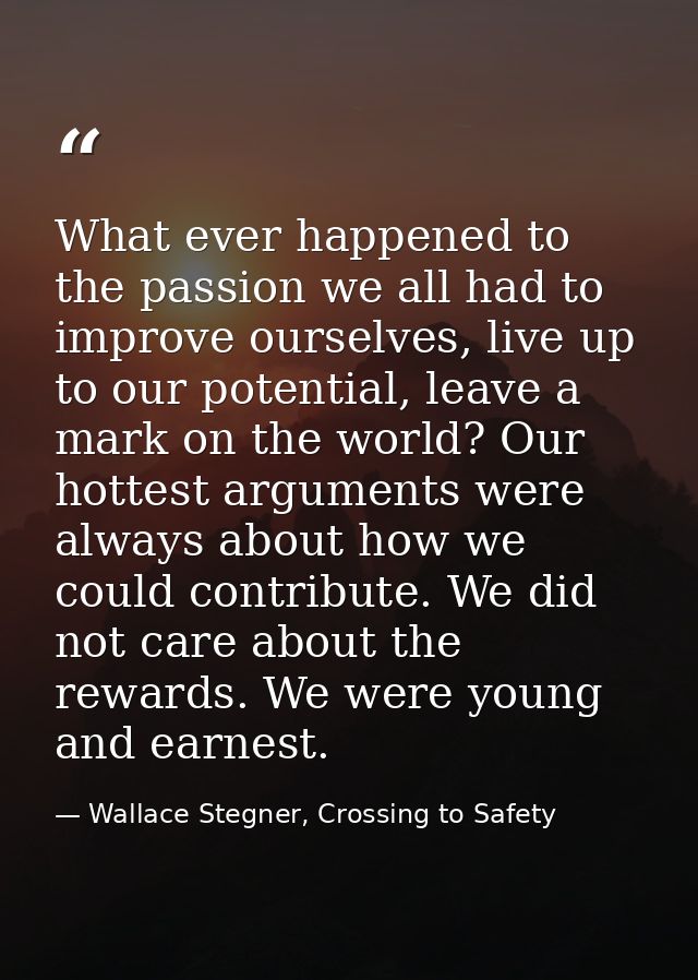 What ever happened to the passion we all had to improve ourselves, live up to our potential, leave a mark on the world?  — Wallace Stegner, Crossing to Safety