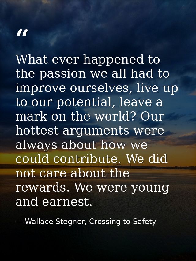 What ever happened to the passion we all had to improve ourselves, live up to our potential, leave a mark on the world?  — Wallace Stegner, Crossing to Safety