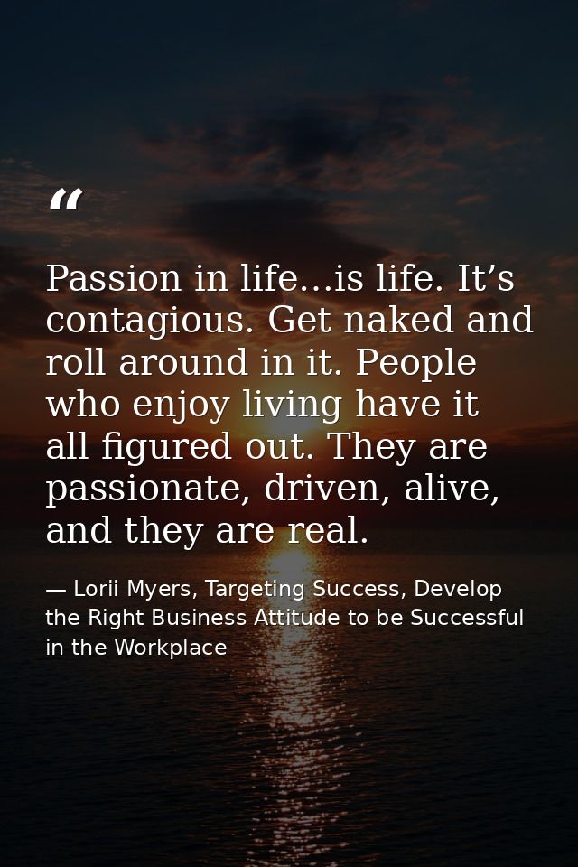 Passion in life…is life. It’s contagious. Get naked and roll around in it. People who enjoy living have it all figured o — Lorii Myers, Targeting Success, Develop the Right Business Attitude to be Successful in the Workplace