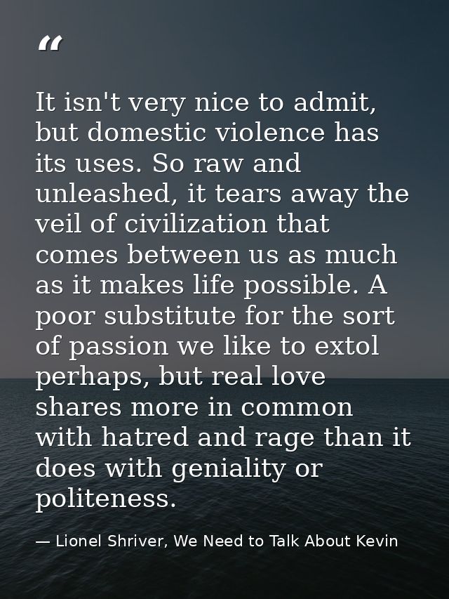 It isn't very nice to admit, but domestic violence has its uses. So raw and unleashed, it tears away the veil of civiliz — Lionel Shriver, We Need to Talk About Kevin
