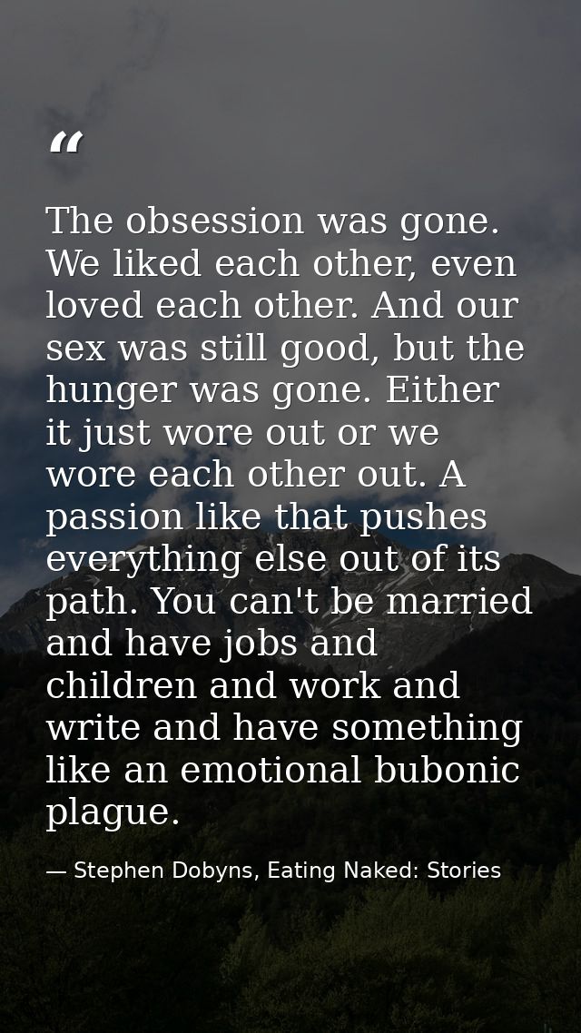 The obsession was gone. We liked each other, even loved each other. And our sex was still good, but the hunger was gone. — Stephen Dobyns, Eating Naked: Stories