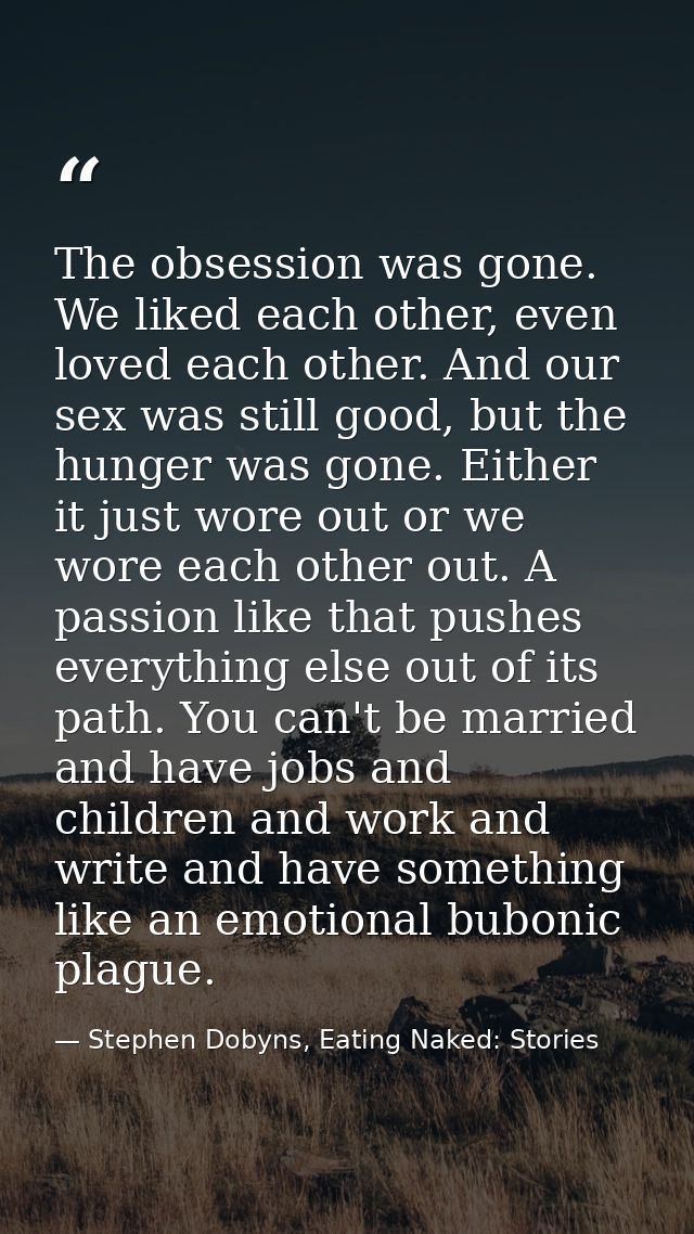The obsession was gone. We liked each other, even loved each other. And our sex was still good, but the hunger was gone. — Stephen Dobyns, Eating Naked: Stories