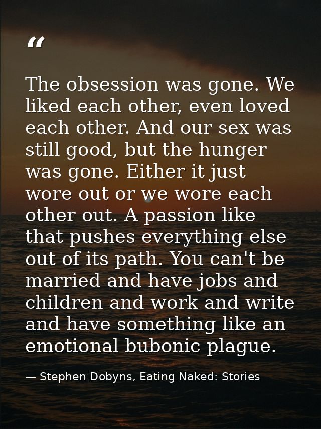 The obsession was gone. We liked each other, even loved each other. And our sex was still good, but the hunger was gone. — Stephen Dobyns, Eating Naked: Stories
