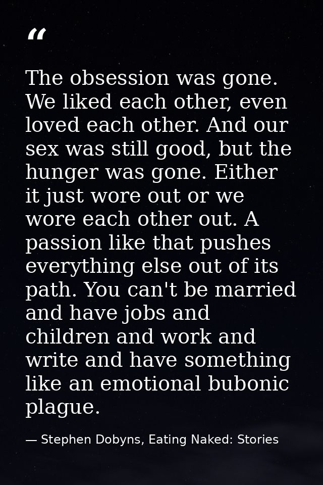 The obsession was gone. We liked each other, even loved each other. And our sex was still good, but the hunger was gone. — Stephen Dobyns, Eating Naked: Stories