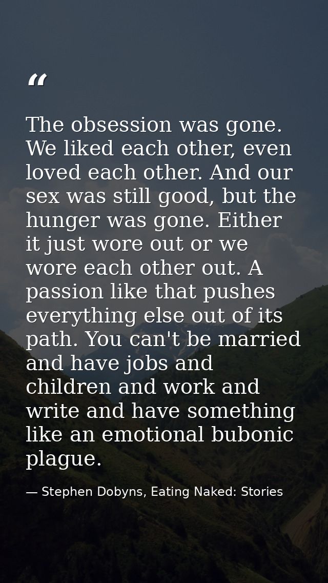 The obsession was gone. We liked each other, even loved each other. And our sex was still good, but the hunger was gone. — Stephen Dobyns, Eating Naked: Stories