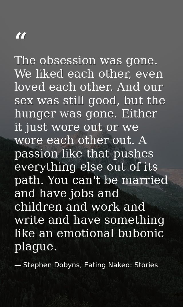 The obsession was gone. We liked each other, even loved each other. And our sex was still good, but the hunger was gone. — Stephen Dobyns, Eating Naked: Stories