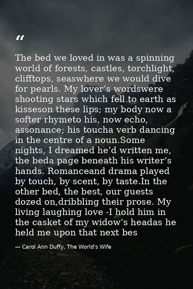 The bed we loved in was a spinning world of forests, castles, torchlight, clifftops, seaswhere we would dive for pearls. — Carol Ann Duffy, The World's Wife