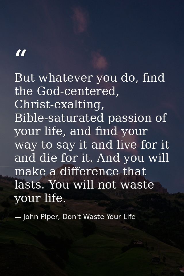 But whatever you do, find the God-centered, Christ-exalting, Bible-saturated passion of your life, and find your way to  — John Piper, Don't Waste Your Life