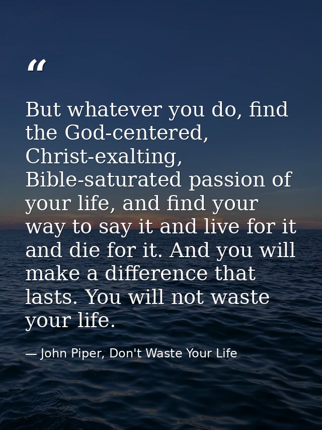 But whatever you do, find the God-centered, Christ-exalting, Bible-saturated passion of your life, and find your way to  — John Piper, Don't Waste Your Life