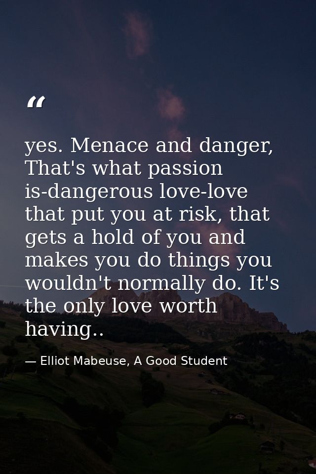 yes. Menace and danger, That's what passion is-dangerous love-love that put you at risk, that gets a hold of you and mak — Elliot Mabeuse, A Good Student