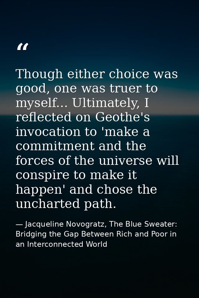 Though either choice was good, one was truer to myself... Ultimately, I reflected on Geothe's invocation to 'make a comm — Jacqueline Novogratz, The Blue Sweater: Bridging the Gap Between Rich and Poor in an Interconnected World