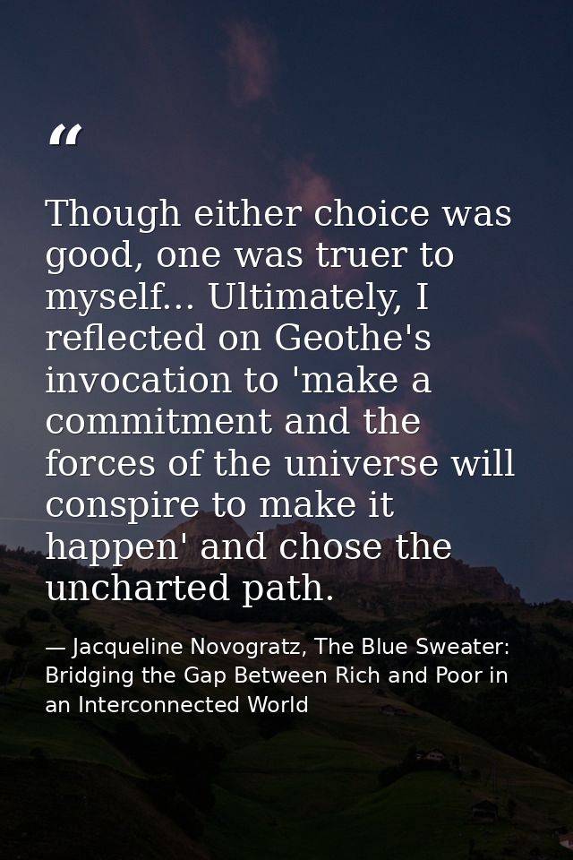 Though either choice was good, one was truer to myself... Ultimately, I reflected on Geothe's invocation to 'make a comm — Jacqueline Novogratz, The Blue Sweater: Bridging the Gap Between Rich and Poor in an Interconnected World