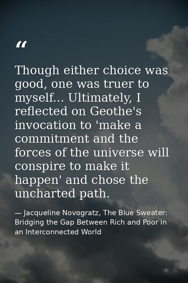 Though either choice was good, one was truer to myself... Ultimately, I reflected on Geothe's invocation to 'make a comm — Jacqueline Novogratz, The Blue Sweater: Bridging the Gap Between Rich and Poor in an Interconnected World