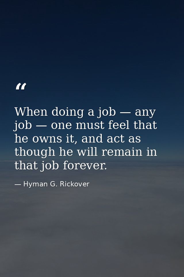 When doing a job — any job — one must feel that he owns it, and act as though he will remain in that job forever. — Hyman G. Rickover