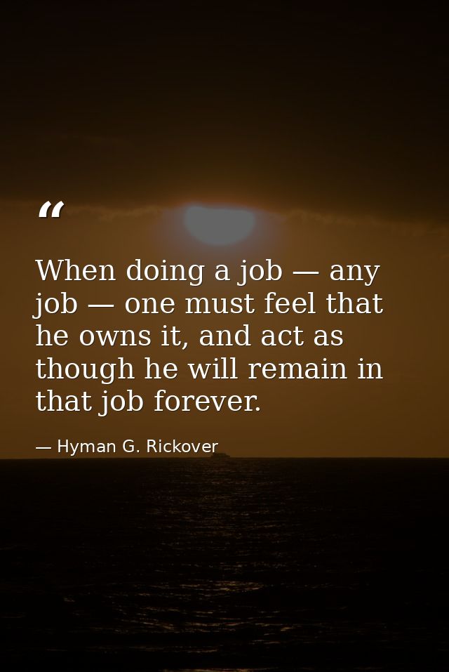 When doing a job — any job — one must feel that he owns it, and act as though he will remain in that job forever. — Hyman G. Rickover