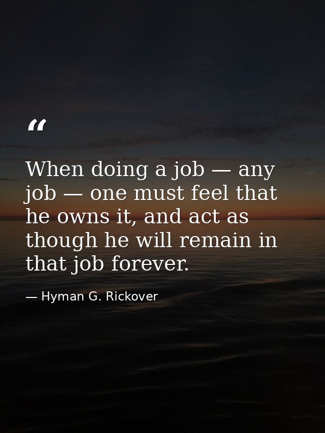 When doing a job — any job — one must feel that he owns it, and act as though he will remain in that job forever. — Hyman G. Rickover