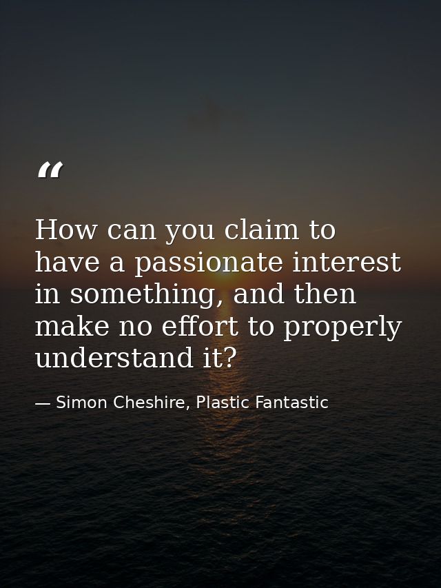 How can you claim to have a passionate interest in something, and then make no effort to properly understand it? — Simon Cheshire, Plastic Fantastic