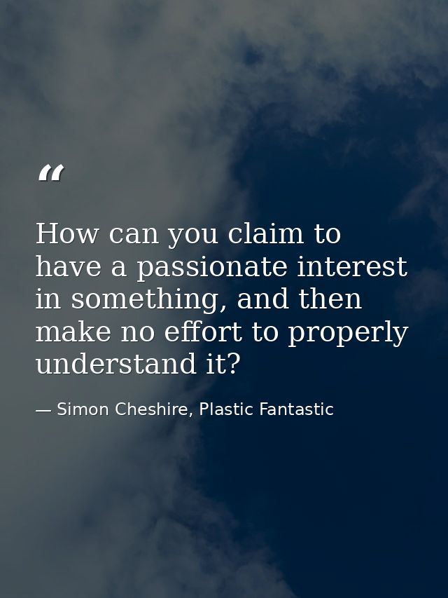 How can you claim to have a passionate interest in something, and then make no effort to properly understand it? — Simon Cheshire, Plastic Fantastic
