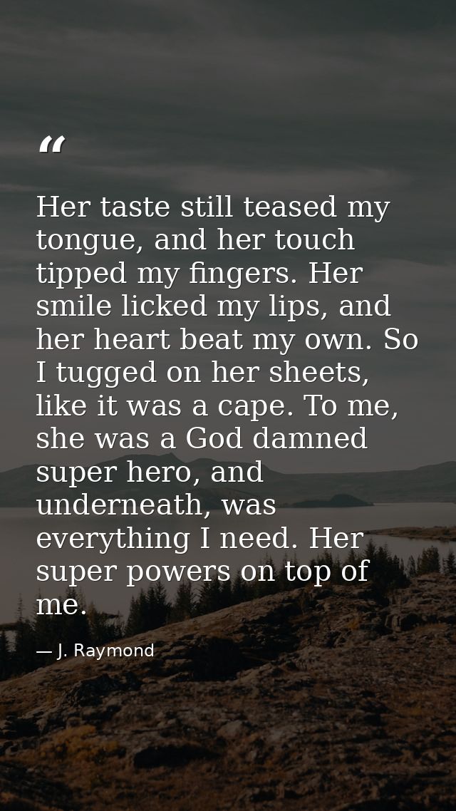 Her taste still teased my tongue, and her touch tipped my fingers. Her smile licked my lips, and her heart beat my own.  — J. Raymond