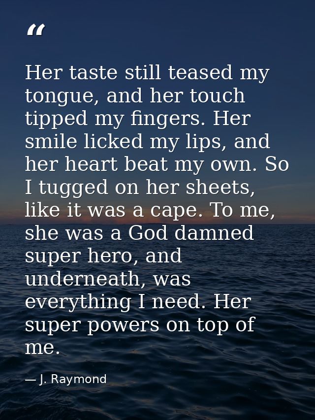 Her taste still teased my tongue, and her touch tipped my fingers. Her smile licked my lips, and her heart beat my own.  — J. Raymond