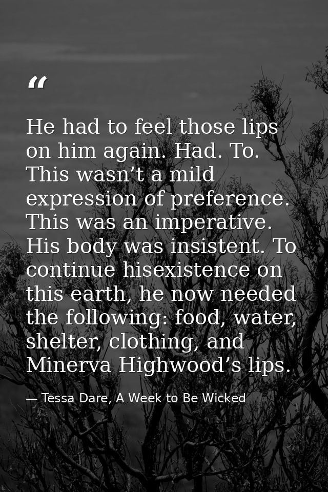 He had to feel those lips on him again. Had. To. This wasn’t a mild expression of preference. This was an imperative. Hi — Tessa Dare, A Week to Be Wicked