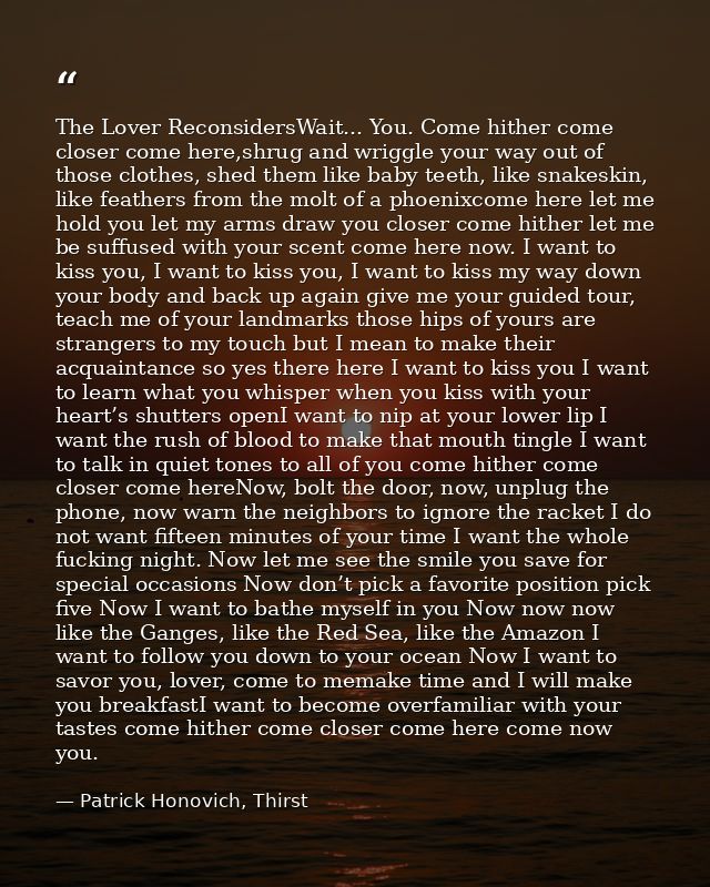 The Lover ReconsidersWait... You. Come hither come closer come here,shrug and wriggle your way out of those clothes, she — Patrick Honovich, Thirst